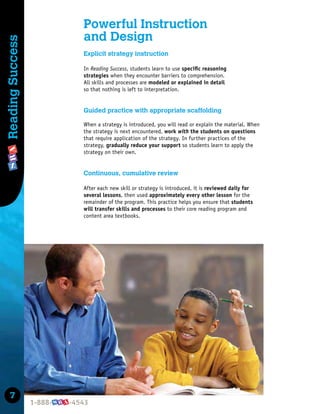 7
Reading
Success
Powerful Instruction
and Design
Explicit strategy instruction
In Reading Success, students learn to use speciﬁc reasoning
strategies when they encounter barriers to comprehension.
All skills and processes are modeled or explained in detail
so that nothing is left to interpretation.
Guided practice with appropriate scaffolding
When a strategy is introduced, you will read or explain the material. When
the strategy is next encountered, work with the students on questions
that require application of the strategy. In further practices of the
strategy, gradually reduce your support so students learn to apply the
strategy on their own.
Continuous, cumulative review
After each new skill or strategy is introduced, it is reviewed daily for
several lessons, then used approximately every other lesson for the
remainder of the program. This practice helps you ensure that students
will transfer skills and processes to their core reading program and
content area textbooks.
 