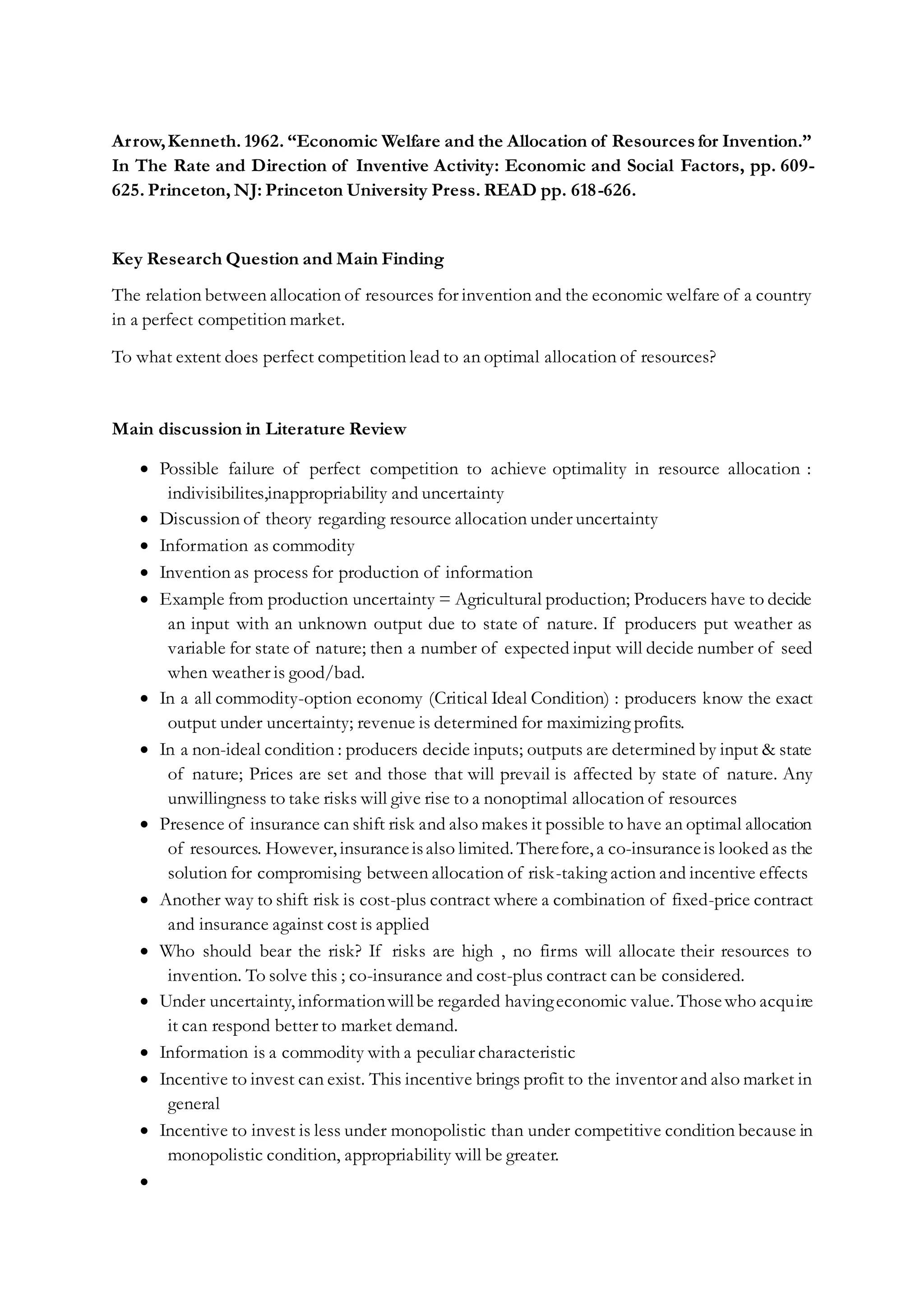 Arrow,Kenneth. 1962. “Economic Welfare and the Allocation of Resourcesfor Invention.”
In The Rate and Direction of Inventive Activity: Economic and Social Factors, pp. 609-
625. Princeton, NJ: Princeton University Press. READ pp. 618-626.
Key Research Question and Main Finding
The relation between allocation of resources for invention and the economic welfare of a country
in a perfect competition market.
To what extent does perfect competition lead to an optimal allocation of resources?
Main discussion in Literature Review
 Possible failure of perfect competition to achieve optimality in resource allocation :
indivisibilites,inappropriability and uncertainty
 Discussion of theory regarding resource allocation under uncertainty
 Information as commodity
 Invention as process for production of information
 Example from production uncertainty = Agricultural production; Producers have to decide
an input with an unknown output due to state of nature. If producers put weather as
variable for state of nature; then a number of expected input will decide number of seed
when weather is good/bad.
 In a all commodity-option economy (Critical Ideal Condition) : producers know the exact
output under uncertainty; revenue is determined for maximizing profits.
 In a non-ideal condition : producers decide inputs; outputs are determined by input & state
of nature; Prices are set and those that will prevail is affected by state of nature. Any
unwillingness to take risks will give rise to a nonoptimal allocation of resources
 Presence of insurance can shift risk and also makes it possible to have an optimal allocation
of resources. However, insuranceisalso limited. Therefore, a co-insuranceis looked as the
solution for compromising between allocation of risk-taking action and incentive effects
 Another way to shift risk is cost-plus contract where a combination of fixed-price contract
and insurance against cost is applied
 Who should bear the risk? If risks are high , no firms will allocate their resources to
invention. To solve this ; co-insurance and cost-plus contract can be considered.
 Under uncertainty, informationwillbe regarded havingeconomic value. Thosewho acquire
it can respond better to market demand.
 Information is a commodity with a peculiar characteristic
 Incentive to invest can exist. This incentive brings profit to the inventor and also market in
general
 Incentive to invest is less under monopolistic than under competitive condition because in
monopolistic condition, appropriability will be greater.

 