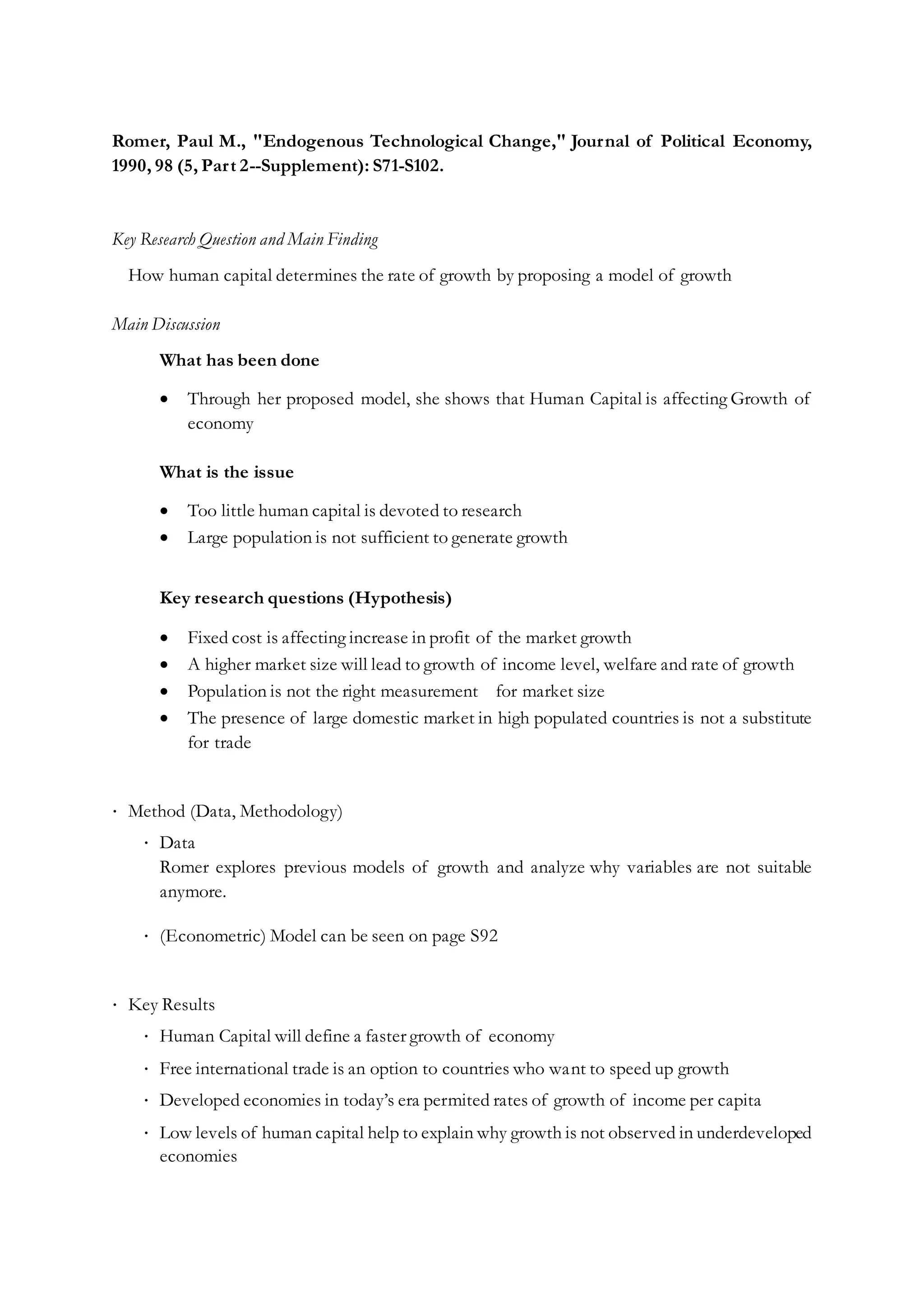 Romer, Paul M., "Endogenous Technological Change," Journal of Political Economy,
1990, 98 (5, Part 2--Supplement): S71-S102.
Key Research Question and Main Finding
How human capital determines the rate of growth by proposing a model of growth
Main Discussion
What has been done
 Through her proposed model, she shows that Human Capital is affecting Growth of
economy
What is the issue
 Too little human capital is devoted to research
 Large population is not sufficient to generate growth
Key research questions (Hypothesis)
 Fixed cost is affecting increase in profit of the market growth
 A higher market size will lead to growth of income level, welfare and rate of growth
 Population is not the right measurement for market size
 The presence of large domestic market in high populated countries is not a substitute
for trade
∙ Method (Data, Methodology)
∙ Data
Romer explores previous models of growth and analyze why variables are not suitable
anymore.
∙ (Econometric) Model can be seen on page S92
∙ Key Results
∙ Human Capital will define a faster growth of economy
∙ Free international trade is an option to countries who want to speed up growth
∙ Developed economies in today’s era permited rates of growth of income per capita
∙ Low levels of human capital help to explain why growth is not observed in underdeveloped
economies
 