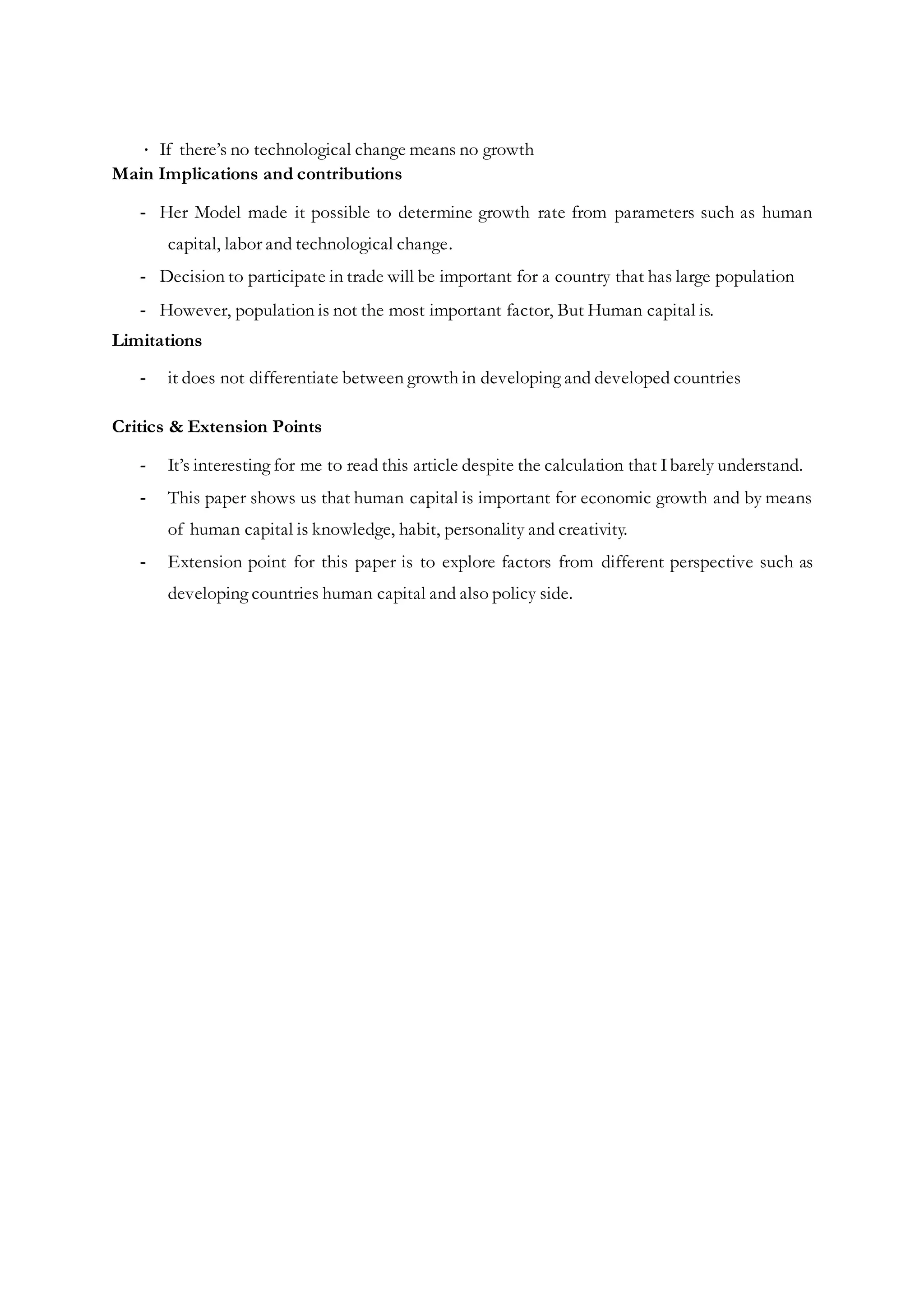 ∙ If there’s no technological change means no growth
Main Implications and contributions
- Her Model made it possible to determine growth rate from parameters such as human
capital, labor and technological change.
- Decision to participate in trade will be important for a country that has large population
- However, population is not the most important factor, But Human capital is.
Limitations
- it does not differentiate between growth in developing and developed countries
Critics & Extension Points
- It’s interesting for me to read this article despite the calculation that Ibarely understand.
- This paper shows us that human capital is important for economic growth and by means
of human capital is knowledge, habit, personality and creativity.
- Extension point for this paper is to explore factors from different perspective such as
developing countries human capital and also policy side.
 