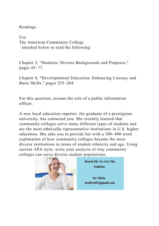 Readings
Use
The American Community College
attached below to read the following:
Chapter 2, "Students: Diverse Backgrounds and Purposes,"
pages 45–77.
Chapter 8, "Developmental Education: Enhancing Literacy and
Basic Skills," pages 235–264.
For this question, resume the role of a public information
officer.
A new local education reporter, the graduate of a prestigious
university, has contacted you. She recently learned that
community colleges serve many different types of students and
are the most ethnically representative institutions in U.S. higher
education. She asks you to provide her with a 300–400 word
explanation of how community colleges became the most
diverse institutions in terms of student ethnicity and age. Using
current APA style, write your analysis of why community
colleges can serve diverse student populations.
 