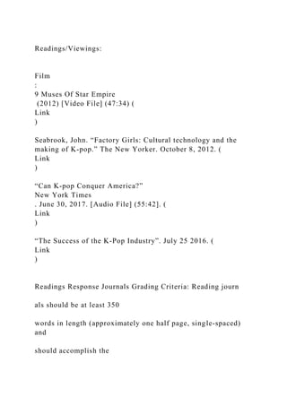 Readings/Viewings:
Film
:
9 Muses Of Star Empire
(2012) [Video File] (47:34) (
Link
)
Seabrook, John. “Factory Girls: Cultural technology and the
making of K-pop.” The New Yorker. October 8, 2012. (
Link
)
“Can K-pop Conquer America?”
New York Times
. June 30, 2017. [Audio File] (55:42]. (
Link
)
“The Success of the K-Pop Industry”. July 25 2016. (
Link
)
Readings Response Journals Grading Criteria: Reading journ
als should be at least 350
words in length (approximately one half page, single-spaced)
and
should accomplish the
 