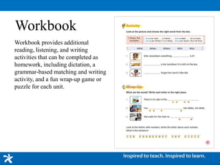 Workbook
Workbook provides additional
reading, listening, and writing
activities that can be completed as
homework, including dictation, a
grammar-based matching and writing
activity, and a fun wrap-up game or
puzzle for each unit.
 