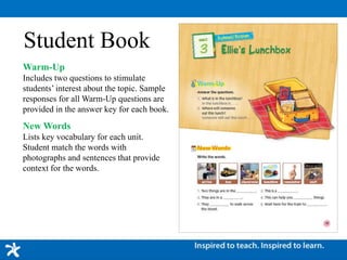 Student Book
Warm-Up
Includes two questions to stimulate
students’ interest about the topic. Sample
responses for all Warm-Up questions are
provided in the answer key for each book.
New Words
Lists key vocabulary for each unit.
Student match the words with
photographs and sentences that provide
context for the words.
 