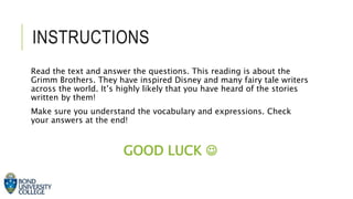 INSTRUCTIONS
Read the text and answer the questions. This reading is about the
Grimm Brothers. They have inspired Disney and many fairy tale writers
across the world. It’s highly likely that you have heard of the stories
written by them!
Make sure you understand the vocabulary and expressions. Check
your answers at the end!
GOOD LUCK 
 