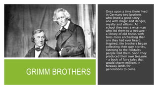 GRIMM BROTHERS
Once upon a time there lived
in Germany two brothers
who loved a good story –
one with magic and danger,
royalty and villains. At
school they met a wise man
who led them to a treasure –
a library of old books with
tales more enchanting than
any they had ever heard.
Inspired, the brothers began
collecting their own stories,
listening to the folktales
people told them. Soon they
produced their own treasure
– a book of fairy tales that
would charm millions in
faraway lands for
generations to come.
 