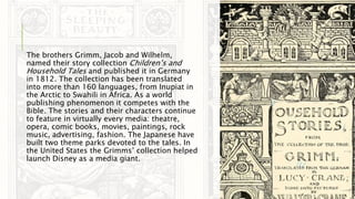 The brothers Grimm, Jacob and Wilhelm,
named their story collection Children’s and
Household Tales and published it in Germany
in 1812. The collection has been translated
into more than 160 languages, from Inupiat in
the Arctic to Swahili in Africa. As a world
publishing phenomenon it competes with the
Bible. The stories and their characters continue
to feature in virtually every media: theatre,
opera, comic books, movies, paintings, rock
music, advertising, fashion. The Japanese have
built two theme parks devoted to the tales. In
the United States the Grimms’ collection helped
launch Disney as a media giant.
 