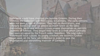 Such fame would have shocked the humble Grimms. During their
lifetimes the collection sold few copies in Germany. The early editions
were not even aimed at children. They had no illustrations, and
scholarly footnotes took up almost as much space as the tales
themselves. Jacob and Wilhelm Grimm viewed themselves as patriotic
students of folklore. They began their work at a time when Germany
had been occupied by the French under Napoleon. The new rulers
suppressed local culture. As young scholars, the brothers Grimm
began work on the fairy tale collection in order to save the
endangered oral storytelling tradition of Germany.
 