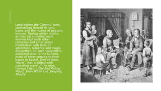 Long before the Grimms’ time,
storytelling thrived in inns,
barns and the homes of peasant
women. During winter nights,
as they sat spinning wool,
women kept each other
company and entertained
themselves with tales of
adventure, romance and magic.
Altogether, 40 such storytellers
delivered tales to the Grimms,
many of them coming to their
house in Kassel. One of them,
‘Marie’, was credited with
narrating many of the most
famous tales: Little Red Riding
Hood, Snow White and Sleeping
Beauty.
 