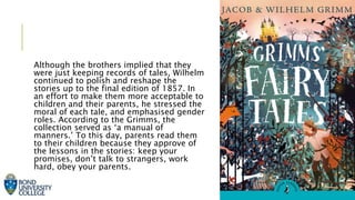 Although the brothers implied that they
were just keeping records of tales, Wilhelm
continued to polish and reshape the
stories up to the final edition of 1857. In
an effort to make them more acceptable to
children and their parents, he stressed the
moral of each tale, and emphasised gender
roles. According to the Grimms, the
collection served as ‘a manual of
manners.’ To this day, parents read them
to their children because they approve of
the lessons in the stories: keep your
promises, don’t talk to strangers, work
hard, obey your parents.
 