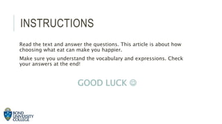 INSTRUCTIONS
Read the text and answer the questions. This article is about how
choosing what eat can make you happier.
Make sure you understand the vocabulary and expressions. Check
your answers at the end!
GOOD LUCK 
 