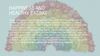 HAPPINESS AND
HEALTHY EATING
Many will agree that biting into a moist slice of chocolate cake or
chugging down an ice-cold beer can instantly boost one’s mood.
However, these choices may not be the healthiest choices. Foods that
contain higher amounts of preservatives and refined sugar can
actually do more damage than good. Preservatives are substances
included in products to prevent decomposition, and refined sugar is
basically processed raw sugar. You don’t want large amounts of these
ingredients getting into your system, do you? Fresh produce is
without a doubt the cleanest way to get the proper nutrition you need
and this is why healthy eating can make you feel happier.
 