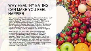 WHY HEALTHY EATING
CAN MAKE YOU FEEL
HAPPIER
Have you ever heard the saying, “You are what you eat?”
A nutritious and balanced diet means a well and
balanced you. A recent study on roughly 281 young
adults was conducted by doctors from Otago’s
Department of Human Nutrition. What they discovered
was a seemingly solid relationship between the food
you scoff down and your emotions. Participants
reported feeling calmer, happier and more energetic.
What people put into their body has long been
associated with their overall quality of life. This
explains why healthy eating can make you feel
happier. If you aren’t receiving the proper nutrients
from your diet, you will lack important vitamins and
minerals that particularly aid your body in operating
accurately. Your diet greatly influences the function of
your body’s systems. Eating healthy can also promote
other encouraging results like weight loss and
improved mental health.
 