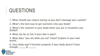 QUESTIONS
1. What should you reduce eating so you don’t damage your system?
2. What’s the best way to get nutrients into your body?
3. What’s the reaction in your body when you are in situations you
dislike?
4. What can be at risk if your diet is poor?
5. What does “you are what you eat” mean? Explain in your own
words.
6. Your body won’t function properly if your body doesn’t have
enough ______ & ______.
 