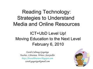 Reading Technology: Strategies to Understand  Media and Online Resources ICT+UbD Level Up! Moving Education to the Next Level February 6, 2010 Zarah Calimag-Gagatiga Teacher, Librarian, Writer, Storyteller http://lovealibrarian.blogspot.com [email_address] 