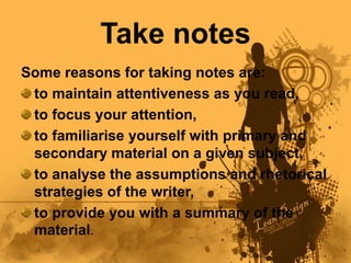 Take notes
Some reasons for taking notes are:
 to maintain attentiveness as you read,
 to focus your attention,
 to familiarise yourself with primary and
 secondary material on a given subject,
 to analyse the assumptions and rhetorical
 strategies of the writer,
 to provide you with a summary of the
 material.
 