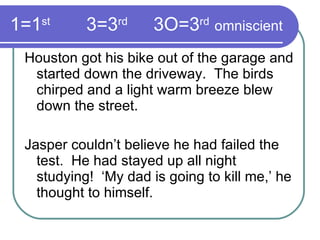 1=1 st   3=3 rd     3O=3 rd   omniscient Houston got his bike out of the garage and started down the driveway.  The birds chirped and a light warm breeze blew down the street. Jasper couldn’t believe he had failed the test.  He had stayed up all night studying!  ‘My dad is going to kill me,’ he thought to himself. 