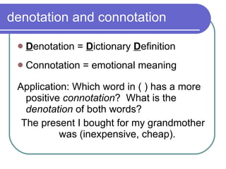 denotation and connotation D enotation =  D ictionary  D efinition Connotation = emotional meaning Application: Which word in ( ) has a more positive  connotation ?  What is the  denotation  of both words? The present I bought for my grandmother was (inexpensive, cheap). 