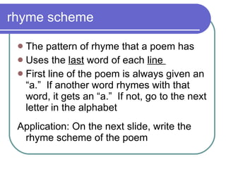 rhyme scheme The pattern of rhyme that a poem has Uses the  last  word of each  line  First line of the poem is always given an “a.”  If another word rhymes with that word, it gets an “a.”  If not, go to the next letter in the alphabet Application: On the next slide, write the rhyme scheme of the poem 