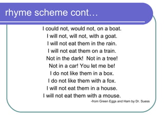 rhyme scheme cont… I could not, would not, on a boat. I will not, will not, with a goat. I will not eat them in the rain. I will not eat them on a train. Not in the dark!  Not in a tree! Not in a car! You let me be! I do not like them in a box. I do not like them with a fox. I will not eat them in a house. I will not eat them with a mouse. -from Green Eggs and Ham by Dr. Suess  