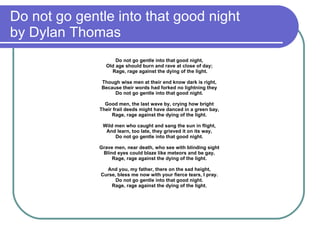 Do not go gentle into that good night  by Dylan Thomas Do not go gentle into that good night,  Old age should burn and rave at close of day;  Rage, rage against the dying of the light. Though wise men at their end know dark is right,  Because their words had forked no lightning they  Do not go gentle into that good night.  Good men, the last wave by, crying how bright  Their frail deeds might have danced in a green bay,  Rage, rage against the dying of the light.  Wild men who caught and sang the sun in flight,  And learn, too late, they grieved it on its way,  Do not go gentle into that good night.  Grave men, near death, who see with blinding sight  Blind eyes could blaze like meteors and be gay,  Rage, rage against the dying of the light.  And you, my father, there on the sad height,  Curse, bless me now with your fierce tears, I pray.  Do not go gentle into that good night.  Rage, rage against the dying of the light.  