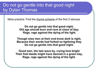 Do not go gentle into that good night  by Dylan Thomas More practice: Find the  rhyme scheme  of the first 3 stanzas Do not go gentle into that good night,  Old age should burn and rave at close of day;  Rage, rage against the dying of the light. Though wise men at their end know dark is right,  Because their words had forked no lightning they  Do not go gentle into that good night.  Good men, the last wave by, crying how bright  Their frail deeds might have danced in a green bay,  Rage, rage against the dying of the light.  