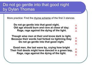 Do not go gentle into that good night  by Dylan Thomas More practice: Find the  rhyme scheme  of the first 3 stanzas Do not go gentle into that good night,  Old age should burn and rave at close of day;  Rage, rage against the dying of the light. Though wise men at their end know dark is right,  Because their words had forked no lightning they  Do not go gentle into that good night.  Good men, the last wave by, crying how bright  Their frail deeds might have danced in a green bay,  Rage, rage against the dying of the light.  A B A A B A A B A 