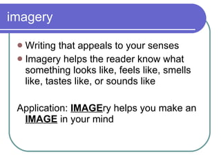 imagery Writing that appeals to your senses Imagery helps the reader know what something looks like, feels like, smells like, tastes like, or sounds like Application:  IMAGE ry helps you make an  IMAGE  in your mind 