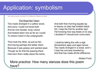 Application: symbolism http://www.youtube.com/watch?v=ie2Mspukx14&feature=related The Road Not Taken Two roads diverged in a yellow wood,  And sorry I could not travel both  And be one traveler, long I stood  And looked down one as far as I could  To where it bent in the undergrowth;  Then took the other, as just as fair,  And having perhaps the better claim,  Because it was grassy and wanted wear;  Though as for that the passing there  Had worn them really about the same,  And both that morning equally lay In leaves no step had trodden black.  Oh, I kept the first for another day! Yet knowing how way leads on to way,  I doubted if I should ever come back. I shall be telling this with a sigh Somewhere ages and ages hence: Two roads diverged in a wood, and I-- I took the one less traveled by,  And that has made all the difference. -Robert Frost More practice: How many stanzas does this poem have? 