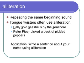 alliteration Repeating the same beginning sound  Tongue twisters often use alliteration S ally  s old  s eashells by the  s eashore P eter  P iper  p icked a  p eck of  p ickled  p eppers Application: Write a sentence about your name using alliteration 