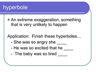 hyperbole An extreme exaggeration, something that is very unlikely to happen Application:  Finish these hyperboles… - She was so angry she ____ - He was so excited that he ____ -  The baby was so tired ____ 