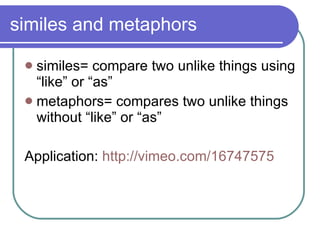 similes and metaphors similes= compare two unlike things using “like” or “as” metaphors= compares two unlike things without “like” or “as” Application:  http://vimeo.com/16747575 