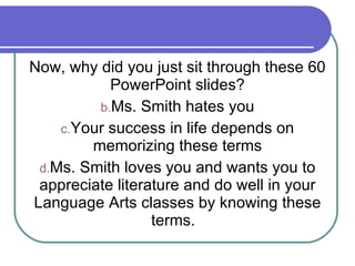 Now, why did you just sit through these 60 PowerPoint slides? Ms. Smith hates you Your success in life depends on memorizing these terms Ms. Smith loves you and wants you to appreciate literature and do well in your Language Arts classes by knowing these terms.  