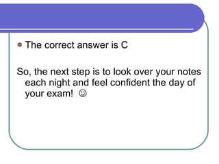 The correct answer is C So, the next step is to look over your notes each night and feel confident the day of your exam!   