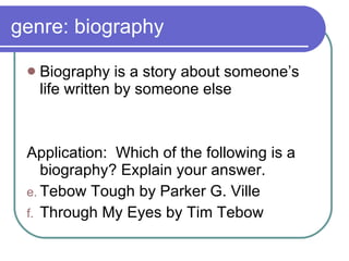 genre: biography Biography is a story about someone’s life written by someone else Application:  Which of the following is a biography? Explain your answer. Tebow Tough by Parker G. Ville Through My Eyes by Tim Tebow 