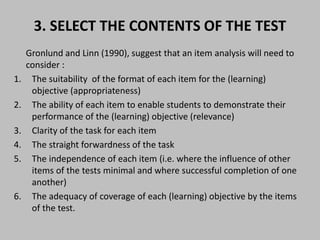 3. SELECT THE CONTENTS OF THE TEST 
Gronlund and Linn (1990), suggest that an item analysis will need to 
consider : 
1. The suitability of the format of each item for the (learning) 
objective (appropriateness) 
2. The ability of each item to enable students to demonstrate their 
performance of the (learning) objective (relevance) 
3. Clarity of the task for each item 
4. The straight forwardness of the task 
5. The independence of each item (i.e. where the influence of other 
items of the tests minimal and where successful completion of one 
another) 
6. The adequacy of coverage of each (learning) objective by the items 
of the test. 
 
