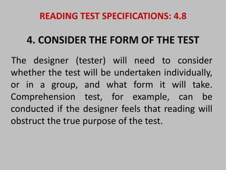 READING TEST SPECIFICATIONS: 4.8 
4. CONSIDER THE FORM OF THE TEST 
The designer (tester) will need to consider 
whether the test will be undertaken individually, 
or in a group, and what form it will take. 
Comprehension test, for example, can be 
conducted if the designer feels that reading will 
obstruct the true purpose of the test. 
 