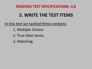 READING TEST SPECIFICATIONS: 4.8 
5. WRITE THE TEST ITEMS 
In this test we tackled three contexts: 
1. Multiple Choice. 
2. True-false Items. 
3. Matching. 
 
