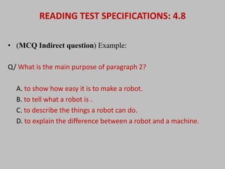 READING TEST SPECIFICATIONS: 4.8 
• (MCQ Indirect question) Example: 
Q/ What is the main purpose of paragraph 2? 
A. to show how easy it is to make a robot. 
B. to tell what a robot is . 
C. to describe the things a robot can do. 
D. to explain the difference between a robot and a machine. 
 