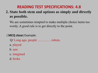 READING TEST SPECIFICATIONS: 4.8 
2. State both stem and options as simply and directly 
as possible. 
We are sometimes tempted to make multiple choice items too 
wordy. A good rule is to get directly to the point. 
( MCQ cloze) Example: 
Q/ Long ago, people ………… robots. 
a. played 
b. saw 
c. imagined 
d. broke 
 