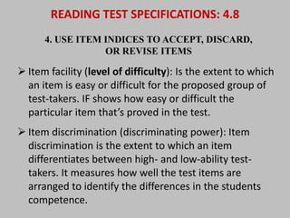 READING TEST SPECIFICATIONS: 4.8 
4. USE ITEM INDICES TO ACCEPT, DISCARD, 
OR REVISE ITEMS 
 Item facility (level of difficulty): Is the extent to which 
an item is easy or difficult for the proposed group of 
test-takers. IF shows how easy or difficult the 
particular item that’s proved in the test. 
 Item discrimination (discriminating power): Item 
discrimination is the extent to which an item 
differentiates between high- and low-ability test-takers. 
It measures how well the test items are 
arranged to identify the differences in the students 
competence. 
 