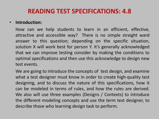 READING TEST SPECIFICATIONS: 4.8 
• Introduction: 
How can we help students to learn in an efficient, effective, 
attractive and accessible way? There is no simple straight ward 
answer to this question; depending on the specific situation, 
solution X will work best for person Y. It’s generally acknowledged 
that we can improve testing consider by making the conditions to 
optimal specifications and then use this acknowledge to design new 
test events. 
We are going to introduce the concepts of test design, and examine 
what a test designer must know in order to create high-quality test 
designing, and to discuss the nature of this specifications, how it 
can be modeled in terms of rules, and how the rules are derived. 
We also will use three examples (Designs / Contexts) to introduce 
the different modeling concepts and use the term test designer, to 
describe those who learning design task to perform. 
 