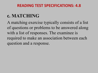READING TEST SPECIFICATIONS: 4.8 
c. MATCHING 
A matching exercise typically consists of a list 
of questions or problems to be answered along 
with a list of responses. The examinee is 
required to make an association between each 
question and a response. 
 