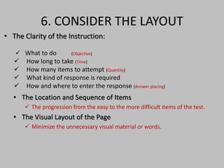 6. CONSIDER THE LAYOUT 
• The Clarity of the Instruction: 
 What to do (Objective) 
 How long to take (Time) 
 How many items to attempt (Quantity) 
 What kind of response is required 
 How and where to enter the response (Answer placing) 
• The Location and Sequence of Items 
 The progression from the easy to the more difficult items of the test. 
• The Visual Layout of the Page 
 Minimize the unnecessary visual material or words. 
 
