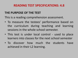 READING TEST SPECIFICATIONS: 4.8 
THE PURPOSE OF THE TEST 
This is a reading comprehension assessment. 
• To measure the testees' performance based on 
the curriculum during teaching and learning 
sessions in the whole school semester. 
• This test is under local control - used to place 
learners into classes for the next school semester 
• To discover how much the students have 
achieved in their L2 learning. 
 