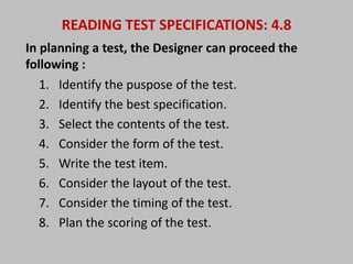 READING TEST SPECIFICATIONS: 4.8 
In planning a test, the Designer can proceed the 
following : 
1. Identify the puspose of the test. 
2. Identify the best specification. 
3. Select the contents of the test. 
4. Consider the form of the test. 
5. Write the test item. 
6. Consider the layout of the test. 
7. Consider the timing of the test. 
8. Plan the scoring of the test. 
 