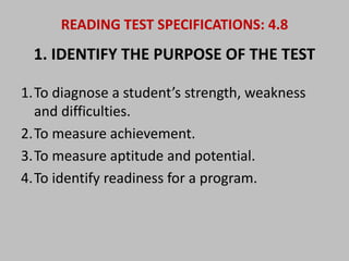 READING TEST SPECIFICATIONS: 4.8 
1. IDENTIFY THE PURPOSE OF THE TEST 
1.To diagnose a student’s strength, weakness 
and difficulties. 
2.To measure achievement. 
3.To measure aptitude and potential. 
4.To identify readiness for a program. 
 