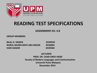 READING TEST SPECIFICATIONS 
ASSIGNMENT-01: 4.8 
GROUP MEMBERS: 
BILAL H. YASEEN GS39550 
NURUL NAJWA BINTI ABU BAKAR GS36081 
HANI SHAKIR GS39584 
LECTURER: 
PROF. DR. CHAN SWEE HENG 
Faculty of Modern Languages and Communication 
Universiti Putra Malaysia 
November 2014 
 