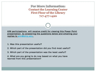 AIM participations  will receive credit for viewing this Power Point presentation  by answering the questions below and emailing your replies to  [email_address] . 1. Was this presentation useful? 2. Which part of the presentation did you find most useful? 3. Which part of the presentation was the least useful? 4. What are you going to do now based on what you have  learned from this  presentation? 