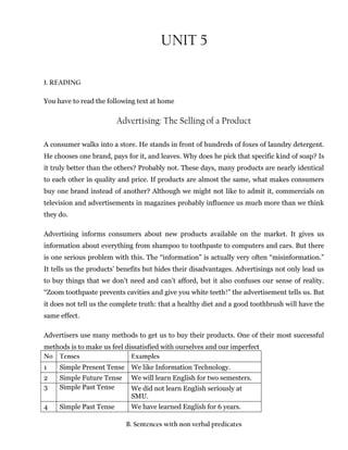 UNIT 5
1. READING
You have to read the following text at home
Advertising: The Selling of a Product
A consumer walks into a store. He stands in front of hundreds of foxes of laundry detergent.
He chooses one brand, pays for it, and leaves. Why does he pick that specific kind of soap? Is
it truly better than the others? Probably not. These days, many products are nearly identical
to each other in quality and price. If products are almost the same, what makes consumers
buy one brand instead of another? Although we might not like to admit it, commercials on
television and advertisements in magazines probably influence us much more than we think
they do.
Advertising informs consumers about new products available on the market. It gives us
information about everything from shampoo to toothpaste to computers and cars. But there
is one serious problem with this. The “information” is actually very often “misinformation.”
It tells us the products’ benefits but hides their disadvantages. Advertisings not only lead us
to buy things that we don’t need and can’t afford, but it also confuses our sense of reality.
“Zoom toothpaste prevents cavities and give you white teeth!” the advertisement tells us. But
it does not tell us the complete truth: that a healthy diet and a good toothbrush will have the
same effect.
Advertisers use many methods to get us to buy their products. One of their most successful
methods is to make us feel dissatisfied with ourselves and our imperfect
No Tenses Examples
1 Simple Present Tense We like Information Technology.
2 Simple Future Tense We will learn English for two semesters.
3 Simple Past Tense We did not learn English seriously at
SMU.
4 Simple Past Tense We have learned English for 6 years.
B. Sentences with non verbal predicates
 